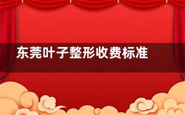 东莞叶子整形收费标准在线公开：含面部整形|鼻部整形|眼整形|吸脂等项目价格